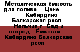 Металическая ёмкость для полива  › Цена ­ 8 000 - Кабардино-Балкарская респ., Нальчик г. Сад и огород » Ёмкости   . Кабардино-Балкарская респ.